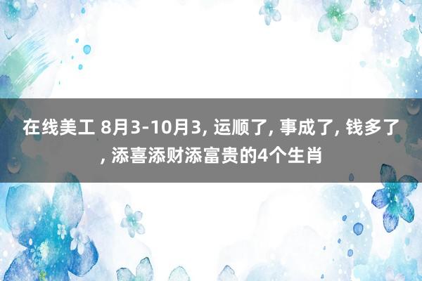 在线美工 8月3-10月3, 运顺了, 事成了, 钱多了, 添喜添财添富贵的4个生肖