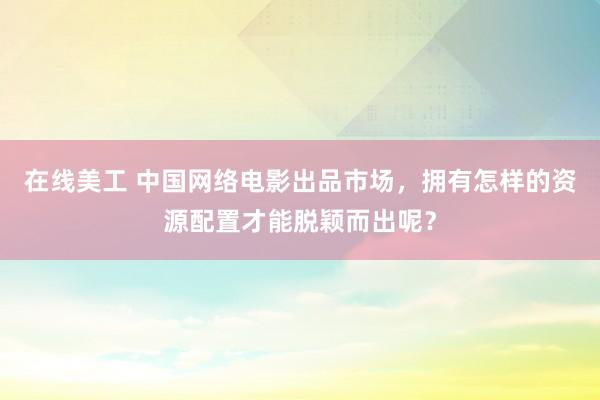 在线美工 中国网络电影出品市场，拥有怎样的资源配置才能脱颖而出呢？