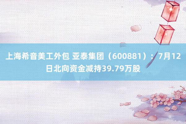 上海希音美工外包 亚泰集团（600881）：7月12日北向资金减持39.79万股