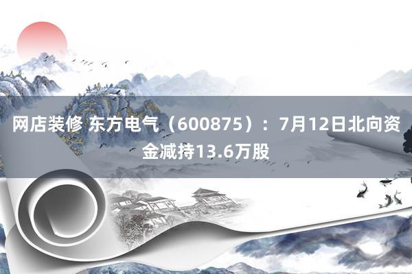 网店装修 东方电气（600875）：7月12日北向资金减持13.6万股