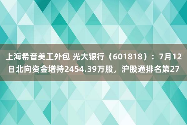 上海希音美工外包 光大银行（601818）：7月12日北向资金增持2454.39万股，沪股通排名第27