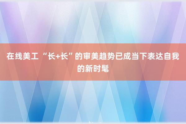 在线美工 “长+长”的审美趋势已成当下表达自我的新时髦