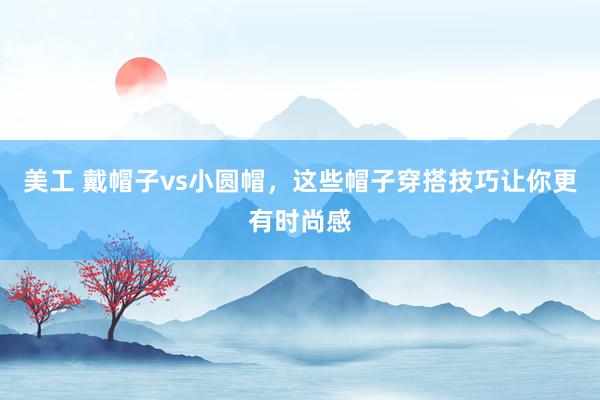 美工 戴帽子vs小圆帽，这些帽子穿搭技巧让你更有时尚感