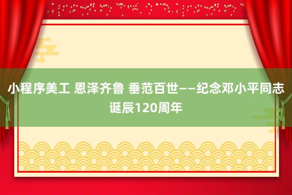 小程序美工 恩泽齐鲁 垂范百世——纪念邓小平同志诞辰120周年