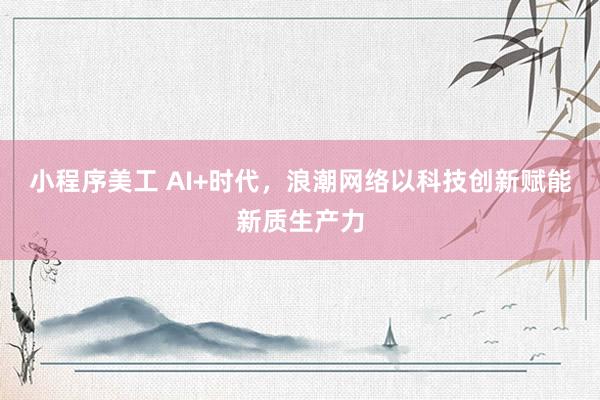 小程序美工 AI+时代，浪潮网络以科技创新赋能新质生产力