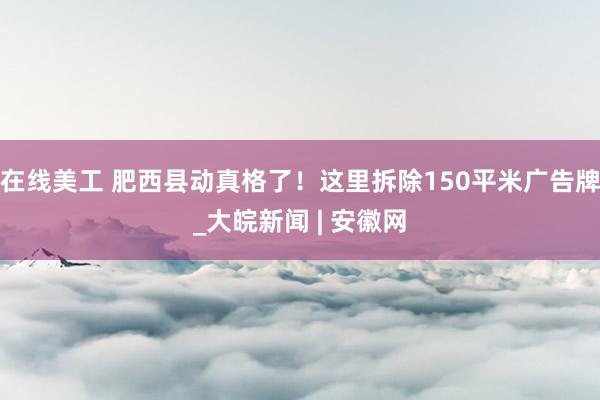 在线美工 肥西县动真格了！这里拆除150平米广告牌_大皖新闻 | 安徽网