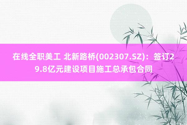 在线全职美工 北新路桥(002307.SZ)：签订29.8亿元建设项目施工总承包合同