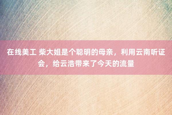 在线美工 柴大姐是个聪明的母亲，利用云南听证会，给云浩带来了今天的流量