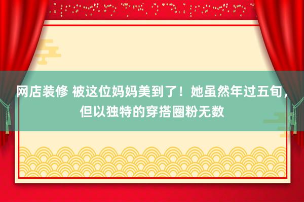 网店装修 被这位妈妈美到了！她虽然年过五旬，但以独特的穿搭圈粉无数