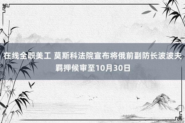 在线全职美工 莫斯科法院宣布将俄前副防长波波夫羁押候审至10月30日