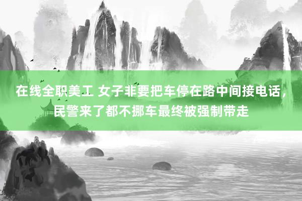 在线全职美工 女子非要把车停在路中间接电话，民警来了都不挪车最终被强制带走