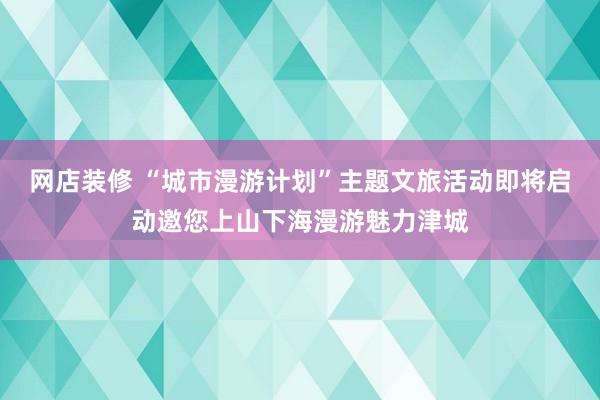 网店装修 “城市漫游计划”主题文旅活动即将启动邀您上山下海漫游魅力津城