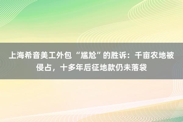 上海希音美工外包 “尴尬”的胜诉：千亩农地被侵占，十多年后征地款仍未落袋