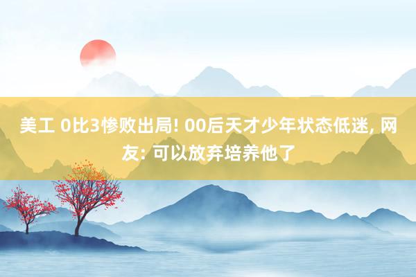 美工 0比3惨败出局! 00后天才少年状态低迷, 网友: 可以放弃培养他了