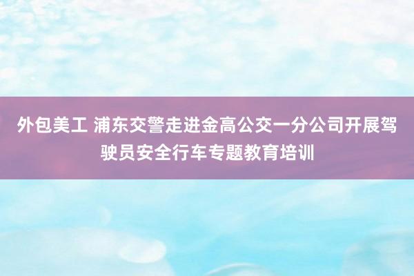 外包美工 浦东交警走进金高公交一分公司开展驾驶员安全行车专题教育培训