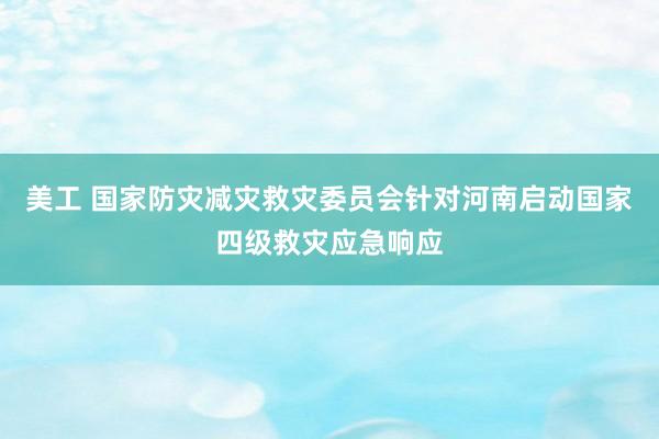 美工 国家防灾减灾救灾委员会针对河南启动国家四级救灾应急响应