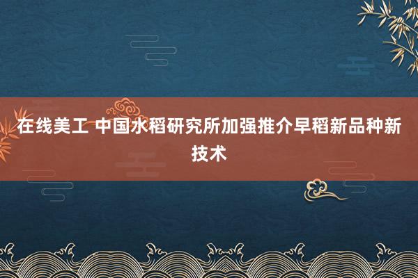 在线美工 中国水稻研究所加强推介早稻新品种新技术