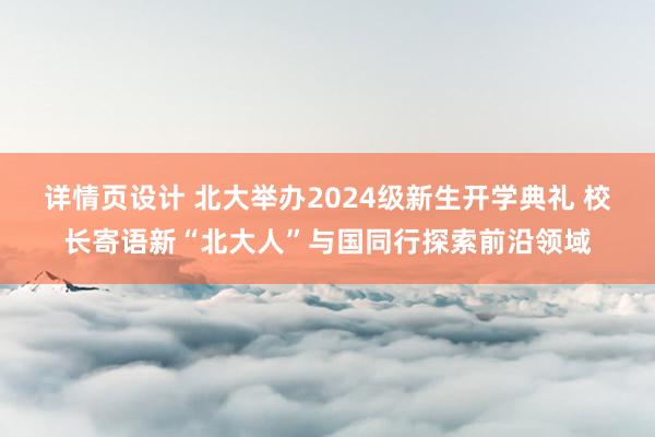 详情页设计 北大举办2024级新生开学典礼 校长寄语新“北大人”与国同行探索前沿领域