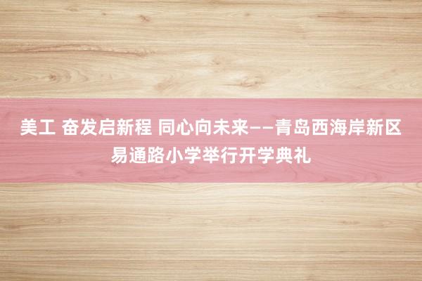 美工 奋发启新程 同心向未来——青岛西海岸新区易通路小学举行开学典礼