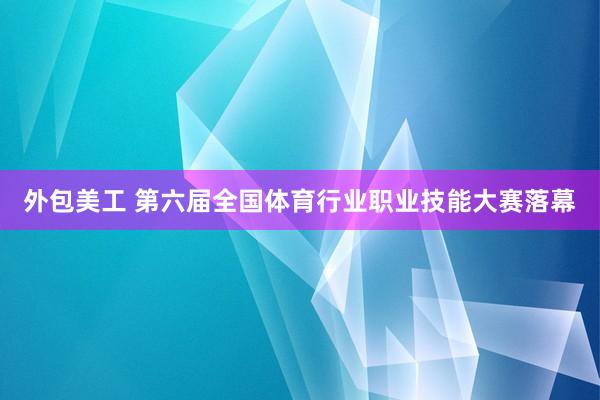 外包美工 第六届全国体育行业职业技能大赛落幕